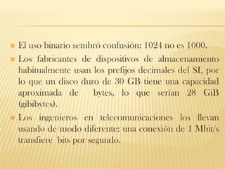  El uso binario sembró confusión: 1024 no es 1000.
 Los fabricantes de dispositivos de almacenamiento
  habitualmente usan los prefijos decimales del SI, por
  lo que un disco duro de 30 GB tiene una capacidad
  aproximada de         bytes, lo que serían 28 GiB
  (gibibytes).
 Los ingenieros en telecomunicaciones los llevan
  usando de modo diferente: una conexión de 1 Mbit/s
  transfiere bits por segundo.
 