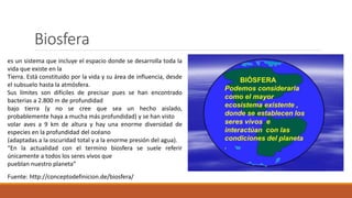 Biosfera
es un sistema que incluye el espacio donde se desarrolla toda la
vida que existe en la
Tierra. Está constituido por la vida y su área de influencia, desde
el subsuelo hasta la atmósfera.
Sus límites son difíciles de precisar pues se han encontrado
bacterias a 2.800 m de profundidad
bajo tierra (y no se cree que sea un hecho aislado,
probablemente haya a mucha más profundidad) y se han visto
volar aves a 9 km de altura y hay una enorme diversidad de
especies en la profundidad del océano
(adaptadas a la oscuridad total y a la enorme presión del agua).
“En la actualidad con el termino biosfera se suele referir
únicamente a todos los seres vivos que
pueblan nuestro planeta”
Fuente: http://conceptodefinicion.de/biosfera/
 