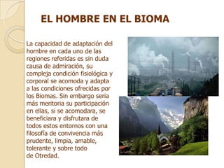 EL HOMBRE EN EL BIOMA

La capacidad de adaptación del
hombre en cada uno de las
regiones referidas es sin duda
causa de admiración, su
compleja condición fisiológica y
corporal se acomoda y adapta
a las condiciones ofrecidas por
los Biomas. Sin embargo seria
más meritoria su participación
en ellas, si se acomodara, se
beneficiara y disfrutara de
todos estos entornos con una
filosofía de convivencia más
prudente, limpia, amable,
tolerante y sobre todo
de Otredad.
 