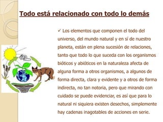 Todo está relacionado con todo lo demás

            Los elementos que componen el todo del
           universo, del mundo natural y en sí de nuestro
           planeta, están en plena sucesión de relaciones,
           tanto que todo lo que suceda con los organismos
           bióticos y abióticos en la naturaleza afecta de
           alguna forma a otros organismos, a algunos de
           forma directa, clara y evidente y a otros de forma
           indirecta, no tan notoria, pero que mirando con
           cuidado se puede evidenciar, es así que para lo
           natural ni siquiera existen desechos, simplemente
           hay cadenas inagotables de acciones en serie.
 