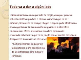 Todo va a dar a algún lado

Nada desaparece como por arte de magia, cualquier proceso
natural o sintético produce o elimina sustancias que no se
esfuman, tienen vías de escape y llegan a alguna parte afectando a
otros organismos. La acumulación de gases en la atmosfera
causantes del efecto invernadero son claro ejemplo del
enunciado, sabemos ya que no se puede pensar que las emisiones
desaparecen sin causar un efecto secundario.

 Es hora entonces de pasar de
 tanta retorica a una adopción real
 de las estrategias para mitigar y
 conservar.
 