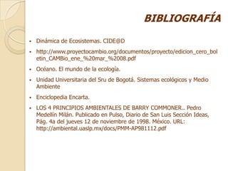 BIBLIOGRAFÍA
   Dinámica de Ecosistemas. CIDE@D
   http://www.proyectocambio.org/documentos/proyecto/edicion_cero_bol
    etin_CAMBio_ene_%20mar_%2008.pdf
   Océano. El mundo de la ecología.
   Unidad Universitaria del Sru de Bogotá. Sistemas ecológicos y Medio
    Ambiente
   Enciclopedia Encarta.
   LOS 4 PRINCIPIOS AMBIENTALES DE BARRY COMMONER.. Pedro
    Medellín Milán. Publicado en Pulso, Diario de San Luis Sección Ideas,
    Pág. 4a del jueves 12 de noviembre de 1998. México. URL:
    http://ambiental.uaslp.mx/docs/PMM-AP981112.pdf
 