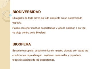 BIODIVERSIDAD
El registro de toda forma de vida existente en un determinado
espacio.

Puede contener muchos ecosistemas y todo lo anterior, a su vez,
se aloja dentro de la Biosfera.



BIOSFERA
Escenario propicio, espacio único en nuestro planeta con todas las
condiciones para albergar , sostener, desarrollar y reproducir
todos los actores de los ecosistemas.
 