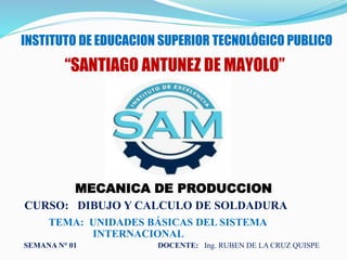 INSTITUTO DE EDUCACION SUPERIOR TECNOLÓGICO PUBLICO
“SANTIAGO ANTUNEZ DE MAYOLO”
MECANICA DE PRODUCCION
CURSO: DIBUJO Y CALCULO DE SOLDADURA
DOCENTE: Ing. RUBEN DE LA CRUZ QUISPE
TEMA: UNIDADES BÁSICAS DEL SISTEMA
INTERNACIONAL
SEMANA N° 01
 