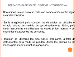 Unidades básicas del sistema internacional  Una unidad básica física se mide con comparación contra algún estándar conocido.  En la antigüedad para conocer las distancias se utilizaba el estadio unidad de medida de aproximadamente 100m, para medir estructuras se utilizaban los codos (45cm aprox), y así mismo las estaturas de las personas.  También se utilizaron los pies (30,48 cm) como, a falta de instrumentos para medir se pueden utilizar las palmas de las manos para medir estructuras pequeñas. 