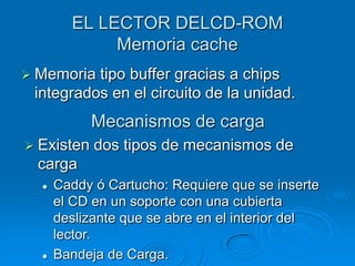 EL LECTOR DELCD-ROM
             Memoria cache
 Memoria tipo buffer gracias a chips
 integrados en el circuito de la unidad.
            Mecanismos de carga
 Existen   dos tipos de mecanismos de
 carga
     Caddy ó Cartucho: Requiere que se inserte
      el CD en un soporte con una cubierta
      deslizante que se abre en el interior del
      lector.
     Bandeja de Carga.
 