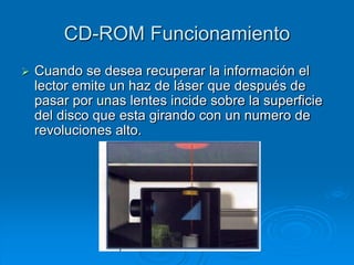 CD-ROM Funcionamiento
   Cuando se desea recuperar la información el
    lector emite un haz de láser que después de
    pasar por unas lentes incide sobre la superficie
    del disco que esta girando con un numero de
    revoluciones alto.
 