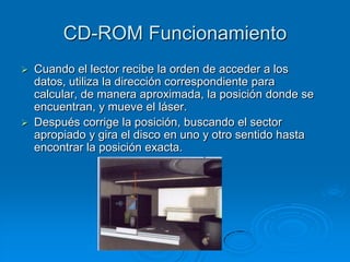 CD-ROM Funcionamiento
   Cuando el lector recibe la orden de acceder a los
    datos, utiliza la dirección correspondiente para
    calcular, de manera aproximada, la posición donde se
    encuentran, y mueve el láser.
   Después corrige la posición, buscando el sector
    apropiado y gira el disco en uno y otro sentido hasta
    encontrar la posición exacta.
 