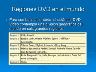 Regiones DVD en el mundo
   Para combatir la piratería, el estándar DVD
    Video contempla una división geográfica del
    mundo en seis grandes regiones.
 