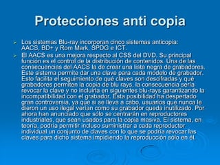 Protecciones anti copia
   Los sistemas Blu-ray incorporan cinco sistemas anticopia:
    AACS, BD+ y Rom Mark, SPDG e ICT.
   El AACS es una mejora respecto al CSS del DVD. Su principal
    función es el control de la distribución de contenidos. Una de las
    consecuencias del AACS la de crear una lista negra de grabadores.
    Este sistema permite dar una clave para cada modelo de grabador.
    Esto facilita el seguimiento de qué claves son descifradas y qué
    grabadores permiten la copia de blu rays, la consecuencia sería
    revocar la clave y no incluirla en siguientes blu-rays garantizando la
    incompatibilidad con el grabador. Esta posibilidad ha despertado
    gran controversia, ya que si se lleva a cabo, usuarios que nunca le
    dieron un uso ilegal verían como su grabador queda inutilizado. Por
    ahora han anunciado que sólo se centrarán en reproductores
    industriales, que sean usados para la copia masiva. El sistema, en
    teoría, podría permitir incluso suministrar a cada reproductor
    individual un conjunto de claves con lo que se podría revocar las
    claves para dicho sistema impidiendo la reproducción sólo en él.
 