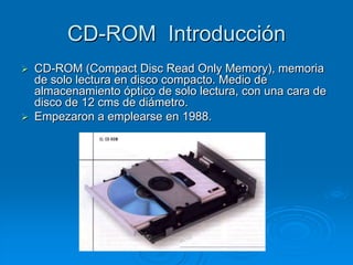 CD-ROM Introducción
   CD-ROM (Compact Disc Read Only Memory), memoria
    de solo lectura en disco compacto. Medio de
    almacenamiento óptico de solo lectura, con una cara de
    disco de 12 cms de diámetro.
   Empezaron a emplearse en 1988.
 