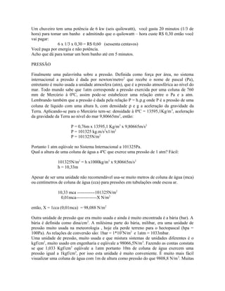 Um chuveiro tem uma potência de 6 kw (seis quilowattt), você gasta 20 minutos (1/3 de
hora) para tomar um banho e admitindo que o quilowattt – hora custe R$ 0,30 então você
vai pagar:
              6 x 1/3 x 0,30 = R$ 0,60 (sessenta centavos)
Você paga por energia e não potência.
Acho que dá para tomar um bom banho até em 5 minutos.

PRESSÃO

Finalmente uma palavrinha sobre a pressão. Definida como força por área, no sistema
internacional a pressão é dada por newton/metro 2 que recebe o nome de pascal (Pa),
entretanto é muito usada a unidade atmosfera (atm), que é a pressão atmosférica ao nível do
mar. Todo mundo sabe que 1atm corresponde a pressão exercida por uma coluna de 760
mm de Mercúrio à 0ºC, assim pode-se estabelecer uma relação entre o Pa e a atm.
Lembrando também que a pressão é dada pela relação P = h.ρ.g onde P é a pressão de uma
coluna de líquido com uma altura h, com densidade ρ e g a aceleração da gravidade da
Terra. Aplicando-se para o Mercúrio tem-se: densidade à 0ºC = 13595,1Kg/m 3, aceleração
da gravidade da Terra ao nível do mar 9,80665ms2, então:

                      P = 0,76m x 13595,1 Kg/m3 x 9,80665m/s2
                      P = 101325 kg.m/s2x1/m2
                      P = 101325N/m2

Portanto 1 atm eqüivale no Sistema Internacional a 101325Pa.
Qual a altura de uma coluna de água a 4ºC que exerce uma pressão de 1 atm? Fácil:

              101325N/m2 = h x1000kg/m3 x 9,80665m/s2
              h = 10,33m

Apesar de ser uma unidade não recomendável usa-se muito metros de coluna de água (mca)
ou centímetros de coluna de água (cca) para pressões em tubulações onde escoa ar.

              10,33 mca ------------101325N/m2
                0,01mca--------------X N/m2

então, X = 1cca (0,01mca) = 98,088 N/m2

Outra unidade de pressão que era muito usada e ainda é muito encontrada é a bária (bar). A
bária é definida como dina/cm2. A milésima parte do bária, milibar, era uma unidade de
pressão muito usada na meteorologia , hoje ela perde terreno para o hectopascal (hpa =
100Pa). As relações de conversão são: 1bar = 1*105N/m2 e 1atm = 1033mbar.
Uma unidade de pressão, muito usada e que mistura sistemas de unidades diferentes é o
kgf/cm2, muito usado em engenharia e eqüivale a 98066,5N/m 2. Fazendo as contas constata
se que 1,033 Kgf/cm2 eqüivale a 1atm portanto 10m de coluna de água exercem uma
pressão igual a 1kgf/cm2, por isso esta unidade é muito conveniente. É muito mais fácil
visualizar uma coluna de água com 1m de altura como pressão do que 9808,8 N/m 2. Muitas
 