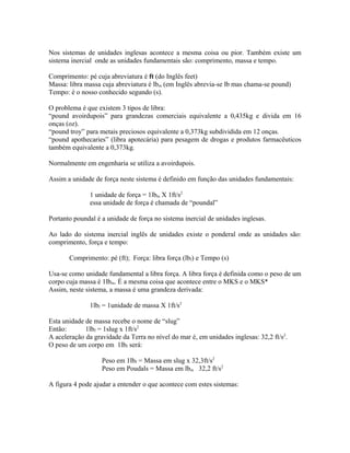 Nos sistemas de unidades inglesas acontece a mesma coisa ou pior. Também existe um
sistema inercial onde as unidades fundamentais são: comprimento, massa e tempo.

Comprimento: pé cuja abreviatura é ft (do Inglês feet)
Massa: libra massa cuja abreviatura é lbm (em Inglês abrevia-se lb mas chama-se pound)
Tempo: é o nosso conhecido segundo (s).

O problema é que existem 3 tipos de libra:
“pound avoirdupois” para grandezas comerciais equivalente a 0,435kg e divida em 16
onças (oz).
“pound troy” para metais preciosos equivalente a 0,373kg subdividida em 12 onças.
“pound apothecaries” (libra apotecária) para pesagem de drogas e produtos farmacêuticos
também equivalente a 0,373kg.

Normalmente em engenharia se utiliza a avoirdupois.

Assim a unidade de força neste sistema é definido em função das unidades fundamentais:

               1 unidade de força = 1lbm X 1ft/s2
               essa unidade de força é chamada de “poundal”

Portanto poundal é a unidade de força no sistema inercial de unidades inglesas.

Ao lado do sistema inercial inglês de unidades existe o ponderal onde as unidades são:
comprimento, força e tempo:

       Comprimento: pé (ft); Força: libra força (lbf) e Tempo (s)

Usa-se como unidade fundamental a libra força. A libra força é definida como o peso de um
corpo cuja massa é 1lbm. É a mesma coisa que acontece entre o MKS e o MKS*
Assim, neste sistema, a massa é uma grandeza derivada:

               1lbf = 1unidade de massa X 1ft/s2

Esta unidade de massa recebe o nome de “slug”
Então:       1lbf = 1slug x 1ft/s2
A aceleração da gravidade da Terra no nível do mar é, em unidades inglesas: 32,2 ft/s2.
O peso de um corpo em 1lbf será:

                   Peso em 1lbf = Massa em slug x 32,3ft/s2
                   Peso em Poudals = Massa em lbm 32,2 ft/s2

A figura 4 pode ajudar a entender o que acontece com estes sistemas:
 