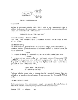 FIG. 4 – Libra massa e slug

Sistema CGS

Ao lado do sistema de unidades MKS e MKS* ainda se usa o sistema CGS onde as
unidades fundamentais são o centímetro, o grama e o segundo. É um sistema inercial onde
a força, uma unidade derivada e definida como:

              1unidade de foça no CGS = 1g x 1cm/s2

Essa unidade de força é chamada de “dina”
1kg= 1000g 1m/s2 = 100cm/s2 então 1N = 1000g x 100cm/s2 = 100000 g.cm/s2 105 dina
ou 1 N = 105dina.

O FAMIGERADO gc
Em muitas fórmulas, principalmente em livros mais antigos, se encontra o termo gc.
Este fator, aparece quando há mistura de diferentes sistemas de unidades, assim, em
vez de se escrever:
                     F = m.a
F = força em Newtons, m = massa em kg e a = aceleração em m/s 2, escreve-se:
                     F = m.a/gc
F = força em kgf, m = massa em kg e a = aceleração em m/s 2. Misturamos o MKS
e o MKS* , pode se encarar como sendo um truque para evitar o uso do utm. O valor
de gc pode ser obtido sabendo que 1kg pesa 1kgf no local onde a aceleração da
gravidade da Terra é 9,8067m/s2 então,

                     1kgf = 1kg x 9,8067m/(s2.gc)
daí                  gc = 9,8067kg.m/(s2.kgf)

Problema idêntico ocorre entre os sistemas inercial e ponderal ingleses. Deve ser
utilizado o gc quando se tem a força em lbf e a massa em lb e ele vale 32,174lb.ft/
(s2.lbf)

UNIDADES DE ENERGIA

Em todos os sistemas vistos anteriormente a energia é uma grandeza derivada, Partindo da
definição de trabalho, que é energia, força x deslocamento pode-se escrever:

Sistema CGS     ----- dina.cm     = erg
 