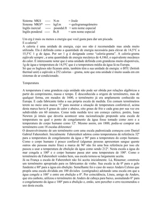 Sistema MKS       ----- N.m           = Joule
Sistema MKS*      ----- kgf.m         = quilogramagrâmetro
Inglês inercial    ----- poundal.ft   = sem nome especial
Inglês ponderal   ----- lbf.ft        = sem nome especial

Um erg é mais ou menos a energia que você gasta para dar um piscada.
E a caloria?
A caloria é uma unidade de energia, cujo uso não é recomendado mas ainda muito
utilizada. Ela é definida como a quantidade de energia necessária para elevar de 14,5°C a
15,5°C 1 g de água. Por ser 1 g é designada como “caloria-grama”. A caloria-grama
eqüivale sempre , a uma quantidade de energia mecânica de 4,186J, o equivalente mecânico
do calor. É interessante notar que é uma unidade definida com grandezas muito disponíveis,
1g de água e temperatura de 14,5ºC que é a temperatura média da água lá na Europa.
Só que os Ingleses não ficaram atrás, também têm a sua unidade de energia: o BTU (british
thermal unit) e eqüivale a 252 calorias – grama, note que esta unidade é muito usada em em
sistemas de ar condicionado.

Temperatura

A temperatura é uma grandeza cuja unidade não pode ser obtida por relações algébricas a
partir do comprimento, massa e tempo. É desconhecida a origem de termômetro, mas de
qualquer forma, em meados de 1600, o termômetro já era amplamente conhecido na
Europa. E cada fabricante tinha a sua própria escala de medida. Era comum termômetros
terem no meio uma marca “l” para mostrar a situação de temperatura confortável, acima
desta marca havia 8 graus de calor e abaixo, oito graus de frio e cada grau por sua vez era
subdividido em 60 minutos. Como toda medida teve um começo caótico, porém, Isaac
Newton já intuiu que deveria acontecer uma racionalização propondo uma escala de
temperatura na qual o ponto de congelamento da água fosse tomado como zero e a
temperatura do corpo humano como 12º. Mesmo assim, em 1800, podia-se comprar um
termômetro com 18 escalas diferentes!
O desenvolvimento de um termômetro com uma escala padronizada começou com Daniel
Gabriel Faherenheit. Inicialmente Faherenheit adotou como temperaturas de referência 32º
para a temperatura de congelamento da água e 96º para a temperatura do corpo humano.
Como o corpo humano é pouco confiavel (algumas pessoas apresentam sangue quente
outros são pessoas muito frias) a marca de 96º não foi uma boa referência por isso ele
passou a usar a temperatura de ebulição da água como sendo 212º. Nesta escala a água do
mar congela a 100º e o corpo humano passa ater uma temperatura de 100º. Como o
termômetro de Faherenheit vendeu bem, sua escala tornou-se largamente aceita.
Já na França a escala de Faherenheit não foi aceita inicialmente. Lá, Réaumur; construiu
um termômetro apropriado para os fabricantes de vinho. Sua escala ia de 0º para o gelo
fundente e 80º para a água em ebulição. Semelhante foi o caso do sueco Anders Celsius que
propôs uma escala dividida em 100 divisões (centígrados) adotando uma escala em que a
água congele a 100° e entre em ebulição a 0º. Por coincidência, Lineu, amigo de Anders,
que era canhoto, utilizou o termômetro de Anders de cabeça para baixo, assinalando 0° para
o congelamento da água e 100º para a ebulição e, então, sem perceber o erro recomendou o
uso desta escala.
 