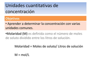 Unidades cuantitativas de
Agunas Definiciones
concentración
Objetivos
• Aprender a determinar la concentración con varias
unidades comunes.
•Molaridad (M) es definida como el número de moles
de soluto dividido entre los litros de solución.

      Molaridad = Moles de soluto/ Litros de solución

      M = mol/L
 