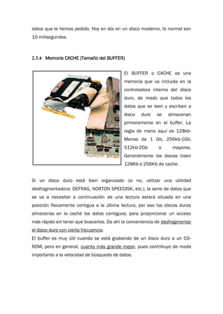 datos que le hemos pedido. Hoy en día en un disco moderno, lo normal son
10 milisegundos.
2.3.4 Memoria CACHE (Tamaño del BUFFER)
El BUFFER o CACHE es una
memoria que va incluida en la
controladora interna del disco
duro, de modo que todos los
datos que se leen y escriben a
disco duro se almacenan
primeramente en el buffer. La
regla de mano aquí es 128kb-
Menos de 1 Gb, 256kb-1Gb,
512kb-2Gb o mayores.
Generalmente los discos traen
128Kb o 256Kb de cache.
Si un disco duro está bien organizado (si no, utilizar una utilidad
desfragmentadora: DEFRAG, NORTON SPEEDISK, etc.), la serie de datos que
se va a necesitar a continuación de una lectura estará situada en una
posición físicamente contigua a la última lectura, por eso los discos duros
almacenas en la caché los datos contiguos, para proporcionar un acceso
más rápido sin tener que buscarlos. De ahí la conveniencia de desfragmentar
el disco duro con cierta frecuencia.
El buffer es muy útil cuando se está grabando de un disco duro a un CD-
ROM, pero en general, cuanto más grande mejor, pues contribuye de modo
importante a la velocidad de búsqueda de datos.
 