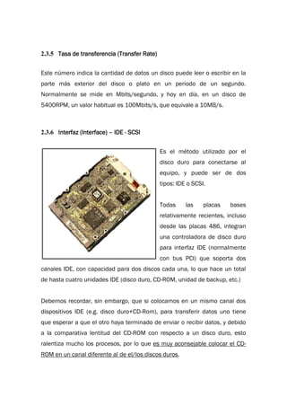 2.3.5 Tasa de transferencia (Transfer Rate)
Este número indica la cantidad de datos un disco puede leer o escribir en la
parte más exterior del disco o plato en un periodo de un segundo.
Normalmente se mide en Mbits/segundo, y hoy en día, en un disco de
5400RPM, un valor habitual es 100Mbits/s, que equivale a 10MB/s.
2.3.6 Interfaz (Interface) – IDE - SCSI
Es el método utilizado por el
disco duro para conectarse al
equipo, y puede ser de dos
tipos: IDE o SCSI.
Todas las placas bases
relativamente recientes, incluso
desde las placas 486, integran
una controladora de disco duro
para interfaz IDE (normalmente
con bus PCI) que soporta dos
canales IDE, con capacidad para dos discos cada una, lo que hace un total
de hasta cuatro unidades IDE (disco duro, CD-ROM, unidad de backup, etc.)
Debemos recordar, sin embargo, que si colocamos en un mismo canal dos
dispositivos IDE (e.g. disco duro+CD-Rom), para transferir datos uno tiene
que esperar a que el otro haya terminado de enviar o recibir datos, y debido
a la comparativa lentitud del CD-ROM con respecto a un disco duro, esto
ralentiza mucho los procesos, por lo que es muy aconsejable colocar el CD-
ROM en un canal diferente al de el/los discos duros.
 