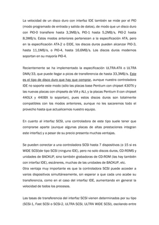 La velocidad de un disco duro con interfaz IDE también se mide por el PIO
(modo programado de entrada y salida de datos), de modo que un disco duro
con PIO-0 transfiere hasta 3,3MB/s, PIO-1 hasta 5,2MB/s, PIO-2 hasta
8,3MB/s. Estos modos anteriores pertenecen a la especificación ATA, pero
en la especificación ATA-2 o EIDE, los discos duros pueden alcanzar PIO-3,
hasta 11,1MB/s, o PIO-4, hasta 16,6MB/s. Los discos duros modernos
soportan en su mayoría PIO-4.
Recientemente se ha implementado la especificación ULTRA-ATA o ULTRA
DMA/33, que puede llegar a picos de transferencia de hasta 33,3MB/s. Este
es el tipo de disco duro que hay que comprar, aunque nuestra controladora
IDE no soporte este modo (sólo las placas base Pentium con chipset 430TX y
las nuevas placas con chipsets de VIA y ALI, y la placas Pentium II con chipset
440LX y 440BX lo soportan), pues estos discos duros son totalmente
compatibles con los modos anteriores, aunque no les sacaremos todo el
provecho hasta que actualicemos nuestro equipo.
En cuanto al interfaz SCSI, una controladora de este tipo suele tener que
comprarse aparte (aunque algunas placas de altas prestaciones integran
este interfaz) y a pesar de su precio presenta muchas ventajas.
Se pueden conectar a una controladora SCSI hasta 7 dispositivos (o 15 si es
WIDE SCSI)de tipo SCSI (ninguno IDE), pero no solo discos duros, CD-ROMS y
unidades de BACKUP, sino también grabadoras de CD-ROM (las hay también
con interfaz IDE), escáneres, muchas de las unidades de BACKUP, etc.
Otra ventaja muy importante es que la controladora SCSI puede acceder a
varios dispositivos simultáneamente, sin esperar a que cada uno acabe su
transferencia, como en el caso del interfaz IDE, aumentando en general la
velocidad de todos los procesos.
Las tasas de transferencia del interfaz SCSI vienen determinados por su tipo
(SCSI-1, Fast SCSI o SCSI-2, ULTRA SCSI, ULTRA WIDE SCSI), oscilando entre
 