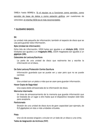 5MB/s hasta 80MB/s. Si el equipo va a funcionar como servidor, como
servidor de base de datos o como estación gráfica, por cuestiones de
velocidad, el interfaz SCSI es el más recomendable.
* GLOSARIO BASICO.
Bit
La unidad más pequeña de información; también el espacio de disco que se
usa para guardar esta información.
Byte (Unidad de información)
Ocho bits de información; 1024 bytes son iguales a un kilobyte (KB), 1024
kilobytes son iguales a un megabyte (MB), 1024 megabytes son iguales a un
gigabyte (GB).
Cabezales de Lectura/Escritura
La parte de una unidad de disco que realmente lee y escribe la
información en el disco.
De Sola Lectura/Protección Contra Escritura
Información guardada que se puede ver y usar pero que no se puede
cambiar.
Disco
Una unidad con un plato o más que se usan para guardar información.
Hacer Copia de Seguridad
Una copia doble almacenada de la información de disco.
Memoria intermedia
Un área de almacenamiento de la memoria que guarda información que
se traslada de un lugar a otro hasta que el dispositivo receptor esté listo
para aceptarla.
Particionado
División de una unidad de disco duro de gran capacidad (por ejemplo, de
6,5 gigabytes) en dos o más unidades virtuales.
Pista
Una vía de acceso singular y circular en un lado de un disco o una cinta.
Tabla de Asignación de Archivos (FAT)
 