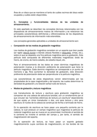 Área de un disco que se mantiene al tanto de cuáles racimos del disco están
ocupados y cuáles están disponibles.
3.- Conceptos y funcionalidades básicas de las unidades de
almacenamiento.
En este apartado se describen los conceptos técnicos relacionados con los
dispositivos de almacenamiento masivo de información y se relacionan las
principales características definitorias y diferenciadoras de los dispositivos
de almacenamiento de información más extendidos.
Los conceptos generales aplicables a unidades de almacenamiento son:
 Composición de los medios de grabación magnética
Los medios de grabación magnética consisten en un soporte que bien puede
ser rígido (discos duros) o blando (discos flexibles o disquetes, cintas, etc.),
sobre el que se deposita una fina película magnética para su grabación. Esta
película está compuesta de diferentes materiales magnéticos: óxido de
hierro, de cromo, de hierro-cobalto, de cobalto-níquel, etc.
Para el almacenamiento de los datos se crean dominios magnéticos de
polarización inversa a la dirección preferente de polarización que tiene la
película magnética. Cada dominio magnético se corresponde a un punto de
memoria o bit. Para aumentar la densidad de grabación, esta dirección
preferente de polarización debe ser perpendicular a la película magnética.
Las características de estos dispositivos vienen determinadas por las
propiedades de la capa magnetizable y del soporte, las cuales determinan la
densidad de grabación y la relación señal/ruido de lectura.
 Modos de grabación y lectura magnéticos
Los transductores de lectura y escritura para grabación magnética se
componen de una cabeza de estructura toroidal, con un arrollamiento por el
que circulan las "corrientes eléctricas de lectura y/o escritura" dependiendo
de que exista un único transductor o dos, uno para lectura y otro para
escritura. El núcleo de la cabeza se construye de ferrita o laminado de hierro.
En la operación de escritura se hace pasar una pequeña corriente por la
cabeza, la cual produce un campo magnético que magnetiza la película de
material magnético que se mueva en su proximidad. Invirtiendo el sentido de
la corriente se invierte el sentido del campo y, por tanto, el sentido de
magnetización del soporte.
En la operación de lectura, se hace pasar un soporte grabado
magnéticamente cuyos cambios de magnetización, en los bordes de los
 