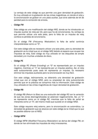La ventaja de este código es que permite una gran densidad de grabación.
Es muy utilizado en la grabación de las cintas magnéticas, en donde el reloj y
la sincronización se graban en una pista auxiliar, que sirve además de bit de
paridad para la corrección de errores.
o Código FM
Este código es una modificación del código NRZ, donde se ha introducido un
impulso auxiliar de reloj por bit, pero que ha de sincronizarse. Su ventaja es
que permite utilizar una sola pista, pero la falta de un impulso de reloj
conlleva la pérdida de sincronismo.
En el código FM (Frecuency Modulation) la falta de señal continúa
interpretándose como un "0".
Con este código sólo es necesario utilizar una sola pista, pero su densidad de
grabación es la mitad que en el código NRZ debido al espacio que ocupan los
impulsos de reloj. Este código es muy utilizado en los disquetes de simple
densidad y en muchas unidades de disco.
o Código PE
En el código PE (Phase Encoding) un "0" es representado por un impulso
negativo, mientras un "1" se representa por un impulso positivo. Así, el reloj
está autocontenido pues cada bit representa un impulso. Es necesario
eliminar los impulsos auxiliares pero la sincronización es muy fácil.
Con este código, teóricamente, se obtendría una densidad de grabación
mitad que con el código NRZI, pero su propiedad de reloj autocontenido
permite que en la práctica se comprima más la información. Este código es
muy utilizado en las cintas magnéticas de mayor densidad de grabación.
o Código RB
El código RB (Return to Bias) es una evolución del código RZ con la variación
de que las zonas desmagnetizadas se polarizan negativamente. Así, un "1"
se representa como en el código RZ, mientras que la falta de señal se
interpreta como un "0", del mismo modo que sucede en el código NRZI.
Este código requiere reloj externo, pero la sincronización es automática. La
densidad de grabación que se alcanza con este código es la mitad que la que
es posible obtener con el NRZI.
o Código MFM
El código MFM (Modified Frecuency Modulation) se deriva del código FM, en
donde se han eliminado los impulsos de reloj innecesarios.
 