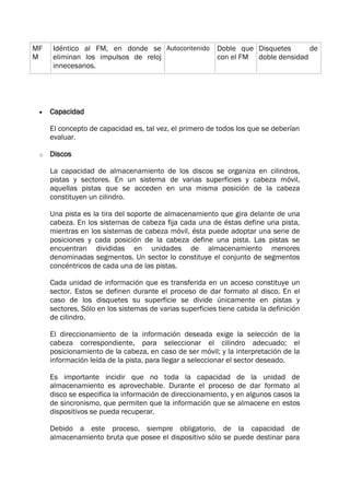  Capacidad
El concepto de capacidad es, tal vez, el primero de todos los que se deberían
evaluar.
o Discos
La capacidad de almacenamiento de los discos se organiza en cilindros,
pistas y sectores. En un sistema de varias superficies y cabeza móvil,
aquellas pistas que se acceden en una misma posición de la cabeza
constituyen un cilindro.
Una pista es la tira del soporte de almacenamiento que gira delante de una
cabeza. En los sistemas de cabeza fija cada una de éstas define una pista,
mientras en los sistemas de cabeza móvil, ésta puede adoptar una serie de
posiciones y cada posición de la cabeza define una pista. Las pistas se
encuentran divididas en unidades de almacenamiento menores
denominadas segmentos. Un sector lo constituye el conjunto de segmentos
concéntricos de cada una de las pistas.
Cada unidad de información que es transferida en un acceso constituye un
sector. Estos se definen durante el proceso de dar formato al disco. En el
caso de los disquetes su superficie se divide únicamente en pistas y
sectores. Sólo en los sistemas de varias superficies tiene cabida la definición
de cilindro.
El direccionamiento de la información deseada exige la selección de la
cabeza correspondiente, para seleccionar el cilindro adecuado; el
posicionamiento de la cabeza, en caso de ser móvil; y la interpretación de la
información leída de la pista, para llegar a seleccionar el sector deseado.
Es importante incidir que no toda la capacidad de la unidad de
almacenamiento es aprovechable. Durante el proceso de dar formato al
disco se especifica la información de direccionamiento, y en algunos casos la
de sincronismo, que permiten que la información que se almacene en estos
dispositivos se pueda recuperar.
Debido a este proceso, siempre obligatorio, de la capacidad de
almacenamiento bruta que posee el dispositivo sólo se puede destinar para
MF
M
Idéntico al FM, en donde se
eliminan los impulsos de reloj
innecesarios.
Autocontenido Doble que
con el FM
Disquetes de
doble densidad
 