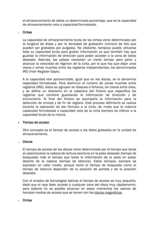 el almacenamiento de datos un determinado porcentaje, que es la capacidad
de almacenamiento neta o capacidad formateada.
o Cintas
La capacidad de almacenamiento bruta de las cintas viene determinada por
la longitud de éstas y por la densidad de grabación (número de bits que
pueden ser grabados por pulgada). No obstante, tampoco puede utilizarse
toda su capacidad bruta para grabar información ya que también hay que
guardar la información de dirección para poder acceder a la zona de datos
deseada. Además, las poleas necesitan un cierto tiempo para parar y
alcanzar la velocidad de régimen de la cinta, por lo que hay que dejar unos
claros o zonas muertas entre los registros independientes, los denominados
IRG (Inter Register Gaps).
A la capacidad real aprovechable, igual que en los discos, se le denomina
capacidad formateada. Para disminuir el número de zonas muertas entre
registros (IRG), éstos se agrupan en bloques o ficheros, sin claros entre ellos,
y se define un directorio en la cabecera del fichero que especifica los
registros que contiene guardando la información de dirección y de
sincronismo. Al final del fichero se acompaña la información para la
detección de errores y de fin de registro. Este proceso definitorio se realiza
durante la operación de dar formato a la cinta, de modo que la máxima
capacidad formateada o capacidad neta de la cinta siempre es inferior a la
capacidad bruta de la misma.
 Tiempo de acceso
Otro concepto es el tiempo de acceso a los datos grabados en la unidad de
almacenamiento.
o Discos
El tiempo de acceso de los discos viene determinado por el tiempo que tarda
en posicionarse la cabeza de lectura-escritura en la pista deseada (tiempo de
búsqueda) más el tiempo que tarda la información de la pista en pasar
delante de la cabeza (tiempo de latencia). Estos tiempos, siempre se
expresan en valor medio, porque tanto el tiempo de búsqueda como el
tiempo de latencia dependen de la posición de partida y de la posición
deseada.
Con el empleo de tecnologías ópticas el tiempo de acceso es muy pequeño,
dado que el rayo láser accede a cualquier zona del disco muy rápidamente,
pero todavía no es posible alcanzar en estos momentos los valores de
tiempos medios de acceso que se tienen con los discos magnéticos.
o Cintas
 