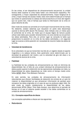 En las cintas, al ser dispositivos de almacenamiento secuencial, la unidad
lectora debe explorar la cinta hasta hallar una información específica. Por
consiguiente, a mayor capacidad de almacenamiento, mayor longitud de la
cinta y mayor tiempo de acceso medio. Este viene determinado por el tiempo
que tarda en posicionarse la cabeza de lectura-escritura al inicio del registro
que se quiere leer, más el tiempo que tarda la información de la cinta en
pasar delante de ella.
Este modo de acceso se convierte en el principal inconveniente de las cintas.
No obstante, existen sistemas que resuelven en parte esta desventaja
usando la técnica QFA (Quick File Access). Este método crea un índice para
el contenido de la cinta, de modo que el equipo lógico de lectura puede
utilizar esta tabla para acceder directamente a la zona donde se encuentran
los datos solicitados. Para ello, en primer lugar se consulta la tabla que
proporciona la posición en la cinta de los datos solicitados, y en segundo
lugar se avanza a dicha posición sin necesidad de recorrer todos los datos de
la cinta.
 Velocidad de transferencia
Es la velocidad a la que se transmiten los bits de un registro desde el soporte
magnético a la cabeza lectora. Este parámetro viene determinado por la
densidad de grabación del medio y por la velocidad de giro del disco o la
velocidad de avance de la cinta.
 Fiabilidad
La fiabilidad de las unidades de almacenamiento se mide en términos de
disponibilidad. Así, el fallo de una unidad individual de almacenamiento de
datos puede suponer la detención de las operaciones realizadas con ésta. La
disponibilidad de estos dispositivos se mide como el tiempo medio entre
fallos (MTBF, Mean Time Between Failures).
En este sentido, las unidades de almacenamiento de información
redundantes que ofrecen facilidades de detección de errores de un solo bit
mejoran la disponibilidad ya que almacenan información de paridad para
recuperar los datos originales en el caso de que se produzca algún fallo. De
este modo se mejora notablemente la disponibilidad de los datos,
denominada MTDA (Mean Time Data Access), que determina el periodo de
tiempo en el que el sistema puede acceder a los datos contenidos en la
unidad de almacenamiento.
3.1.- Conceptos específicos de discos
Los conceptos aplicables a discos son los siguientes:
 Redundancia
 