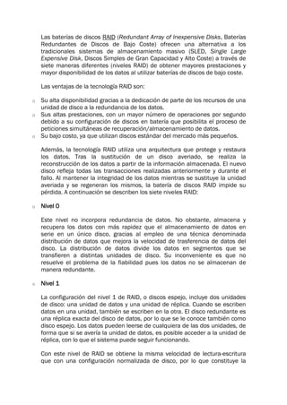 Las baterías de discos RAID (Redundant Array of Inexpensive Disks, Baterías
Redundantes de Discos de Bajo Coste) ofrecen una alternativa a los
tradicionales sistemas de almacenamiento masivo (SLED, Single Large
Expensive Disk, Discos Simples de Gran Capacidad y Alto Coste) a través de
siete maneras diferentes (niveles RAID) de obtener mayores prestaciones y
mayor disponibilidad de los datos al utilizar baterías de discos de bajo coste.
Las ventajas de la tecnología RAID son:
o Su alta disponibilidad gracias a la dedicación de parte de los recursos de una
unidad de disco a la redundancia de los datos.
o Sus altas prestaciones, con un mayor número de operaciones por segundo
debido a su configuración de discos en batería que posibilita el proceso de
peticiones simultáneas de recuperación/almacenamiento de datos.
o Su bajo costo, ya que utilizan discos estándar del mercado más pequeños.
Además, la tecnología RAID utiliza una arquitectura que protege y restaura
los datos. Tras la sustitución de un disco averiado, se realiza la
reconstrucción de los datos a partir de la información almacenada. El nuevo
disco refleja todas las transacciones realizadas anteriormente y durante el
fallo. Al mantener la integridad de los datos mientras se sustituye la unidad
averiada y se regeneran los mismos, la batería de discos RAID impide su
pérdida. A continuación se describen los siete niveles RAID:
o Nivel 0
Este nivel no incorpora redundancia de datos. No obstante, almacena y
recupera los datos con más rapidez que el almacenamiento de datos en
serie en un único disco, gracias al empleo de una técnica denominada
distribución de datos que mejora la velocidad de trasferencia de datos del
disco. La distribución de datos divide los datos en segmentos que se
transfieren a distintas unidades de disco. Su inconveniente es que no
resuelve el problema de la fiabilidad pues los datos no se almacenan de
manera redundante.
o Nivel 1
La configuración del nivel 1 de RAID, o discos espejo, incluye dos unidades
de disco: una unidad de datos y una unidad de réplica. Cuando se escriben
datos en una unidad, también se escriben en la otra. El disco redundante es
una réplica exacta del disco de datos, por lo que se le conoce también como
disco espejo. Los datos pueden leerse de cualquiera de las dos unidades, de
forma que si se avería la unidad de datos, es posible acceder a la unidad de
réplica, con lo que el sistema puede seguir funcionando.
Con este nivel de RAID se obtiene la misma velocidad de lectura-escritura
que con una configuración normalizada de disco, por lo que constituye la
 