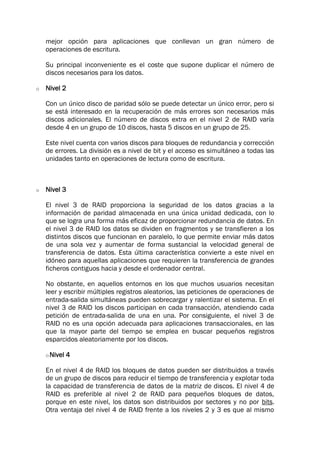 mejor opción para aplicaciones que conllevan un gran número de
operaciones de escritura.
Su principal inconveniente es el coste que supone duplicar el número de
discos necesarios para los datos.
o Nivel 2
Con un único disco de paridad sólo se puede detectar un único error, pero si
se está interesado en la recuperación de más errores son necesarios más
discos adicionales. El número de discos extra en el nivel 2 de RAID varía
desde 4 en un grupo de 10 discos, hasta 5 discos en un grupo de 25.
Este nivel cuenta con varios discos para bloques de redundancia y corrección
de errores. La división es a nivel de bit y el acceso es simultáneo a todas las
unidades tanto en operaciones de lectura como de escritura.
o Nivel 3
El nivel 3 de RAID proporciona la seguridad de los datos gracias a la
información de paridad almacenada en una única unidad dedicada, con lo
que se logra una forma más eficaz de proporcionar redundancia de datos. En
el nivel 3 de RAID los datos se dividen en fragmentos y se transfieren a los
distintos discos que funcionan en paralelo, lo que permite enviar más datos
de una sola vez y aumentar de forma sustancial la velocidad general de
transferencia de datos. Esta última característica convierte a este nivel en
idóneo para aquellas aplicaciones que requieren la transferencia de grandes
ficheros contiguos hacia y desde el ordenador central.
No obstante, en aquellos entornos en los que muchos usuarios necesitan
leer y escribir múltiples registros aleatorios, las peticiones de operaciones de
entrada-salida simultáneas pueden sobrecargar y ralentizar el sistema. En el
nivel 3 de RAID los discos participan en cada transacción, atendiendo cada
petición de entrada-salida de una en una. Por consiguiente, el nivel 3 de
RAID no es una opción adecuada para aplicaciones transaccionales, en las
que la mayor parte del tiempo se emplea en buscar pequeños registros
esparcidos aleatoriamente por los discos.
oNivel 4
En el nivel 4 de RAID los bloques de datos pueden ser distribuidos a través
de un grupo de discos para reducir el tiempo de transferencia y explotar toda
la capacidad de transferencia de datos de la matriz de discos. El nivel 4 de
RAID es preferible al nivel 2 de RAID para pequeños bloques de datos,
porque en este nivel, los datos son distribuidos por sectores y no por bits.
Otra ventaja del nivel 4 de RAID frente a los niveles 2 y 3 es que al mismo
 