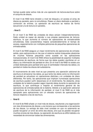 tiempo puede estar activa más de una operación de lectura-escritura sobre
el conjunto de discos.
El nivel 4 de RAID tiene división a nivel de bloques y el acceso al array de
discos es paralelo, pero no simultáneo. Posee un disco dedicado a paridad y
corrección de errores. La operación de escritura se realiza de forma
secuencial y la de lectura en paralelo.
oNivel 5
En el nivel 5 de RAID las unidades de disco actúan independientemente.
Cada unidad es capaz de atender a sus propias operaciones de lectura-
escritura, lo que aumenta el número de operaciones de entrada-salida
simultáneas. Esta característica mejora considerablemente el tiempo de
acceso, especialmente con múltiples peticiones de pequeñas operaciones de
entrada-salida.
El nivel 5 de RAID asegura un mejor rendimiento de operaciones de entrada-
salida, para aplicaciones en las que el sistema realiza búsquedas aleatorias
de muchos ficheros pequeños como sucede en las aplicaciones
transaccionales. El nivel 5 de RAID ofrece la posibilidad de soportar múltiples
operaciones de escritura, de forma que los datos pueden escribirse en un
disco y su información de paridad en otro. En el nivel 5 de RAID no existe una
unidad dedicada para paridad sino que el controlador intercala los datos y la
paridad en todos los discos del subsistema.
El inconveniente de este nivel es que presenta una operación adicional de
escritura al almacenar los datos, ya que tanto los datos como la información
de paridad se actualizan en operaciones distintas y en unidades de disco
diferentes. Por tanto, las aplicaciones que implican numerosas operaciones
de escritura pueden sufrir descensos en el rendimiento. No obstante, otras
unidades de la batería pueden seguir leyendo datos durante la operación de
escritura, lo que contribuye a mejorar el rendimiento general de las
operaciones de entrada-salida de la batería. Debido a la operación adicional
de escritura de la información de paridad, el nivel 5 de RAID es el más
apropiado para aplicaciones con un elevado número de operaciones de
lectura respecto a las de escritura.
o Nivel 6
El nivel 6 de RAID añade un nivel más de discos, resultando una organización
con dos dimensiones de discos y una tercera que corresponde a los sectores
de los discos. La ventaja de este nivel consiste en que no solamente se
puede recuperar un error de entre dos discos, sino que es posible recuperar
muchos errores de tres discos. La operación de escritura es difícil debido a la
necesidad de sincronizar todas las dimensiones.
 