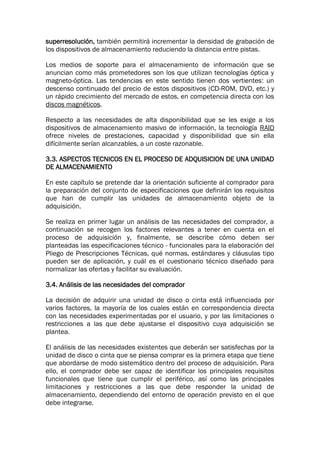 superresolución, también permitirá incrementar la densidad de grabación de
los dispositivos de almacenamiento reduciendo la distancia entre pistas.
Los medios de soporte para el almacenamiento de información que se
anuncian como más prometedores son los que utilizan tecnologías óptica y
magneto-óptica. Las tendencias en este sentido tienen dos vertientes: un
descenso continuado del precio de estos dispositivos (CD-ROM, DVD, etc.) y
un rápido crecimiento del mercado de estos, en competencia directa con los
discos magnéticos.
Respecto a las necesidades de alta disponibilidad que se les exige a los
dispositivos de almacenamiento masivo de información, la tecnología RAID
ofrece niveles de prestaciones, capacidad y disponibilidad que sin ella
difícilmente serían alcanzables, a un coste razonable.
3.3. ASPECTOS TECNICOS EN EL PROCESO DE ADQUISICION DE UNA UNIDAD
DE ALMACENAMIENTO
En este capítulo se pretende dar la orientación suficiente al comprador para
la preparación del conjunto de especificaciones que definirán los requisitos
que han de cumplir las unidades de almacenamiento objeto de la
adquisición.
Se realiza en primer lugar un análisis de las necesidades del comprador, a
continuación se recogen los factores relevantes a tener en cuenta en el
proceso de adquisición y, finalmente, se describe cómo deben ser
planteadas las especificaciones técnico - funcionales para la elaboración del
Pliego de Prescripciones Técnicas, qué normas, estándares y cláusulas tipo
pueden ser de aplicación, y cuál es el cuestionario técnico diseñado para
normalizar las ofertas y facilitar su evaluación.
3.4. Análisis de las necesidades del comprador
La decisión de adquirir una unidad de disco o cinta está influenciada por
varios factores, la mayoría de los cuales están en correspondencia directa
con las necesidades experimentadas por el usuario, y por las limitaciones o
restricciones a las que debe ajustarse el dispositivo cuya adquisición se
plantea.
El análisis de las necesidades existentes que deberán ser satisfechas por la
unidad de disco o cinta que se piensa comprar es la primera etapa que tiene
que abordarse de modo sistemático dentro del proceso de adquisición. Para
ello, el comprador debe ser capaz de identificar los principales requisitos
funcionales que tiene que cumplir el periférico, así como las principales
limitaciones y restricciones a las que debe responder la unidad de
almacenamiento, dependiendo del entorno de operación previsto en el que
debe integrarse.
 
