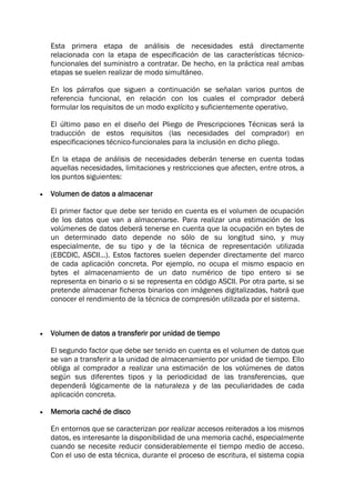 Esta primera etapa de análisis de necesidades está directamente
relacionada con la etapa de especificación de las características técnico-
funcionales del suministro a contratar. De hecho, en la práctica real ambas
etapas se suelen realizar de modo simultáneo.
En los párrafos que siguen a continuación se señalan varios puntos de
referencia funcional, en relación con los cuales el comprador deberá
formular los requisitos de un modo explícito y suficientemente operativo.
El último paso en el diseño del Pliego de Prescripciones Técnicas será la
traducción de estos requisitos (las necesidades del comprador) en
especificaciones técnico-funcionales para la inclusión en dicho pliego.
En la etapa de análisis de necesidades deberán tenerse en cuenta todas
aquellas necesidades, limitaciones y restricciones que afecten, entre otros, a
los puntos siguientes:
 Volumen de datos a almacenar
El primer factor que debe ser tenido en cuenta es el volumen de ocupación
de los datos que van a almacenarse. Para realizar una estimación de los
volúmenes de datos deberá tenerse en cuenta que la ocupación en bytes de
un determinado dato depende no sólo de su longitud sino, y muy
especialmente, de su tipo y de la técnica de representación utilizada
(EBCDIC, ASCII...). Estos factores suelen depender directamente del marco
de cada aplicación concreta. Por ejemplo, no ocupa el mismo espacio en
bytes el almacenamiento de un dato numérico de tipo entero si se
representa en binario o si se representa en código ASCII. Por otra parte, si se
pretende almacenar ficheros binarios con imágenes digitalizadas, habrá que
conocer el rendimiento de la técnica de compresión utilizada por el sistema.
 Volumen de datos a transferir por unidad de tiempo
El segundo factor que debe ser tenido en cuenta es el volumen de datos que
se van a transferir a la unidad de almacenamiento por unidad de tiempo. Ello
obliga al comprador a realizar una estimación de los volúmenes de datos
según sus diferentes tipos y la periodicidad de las transferencias, que
dependerá lógicamente de la naturaleza y de las peculiaridades de cada
aplicación concreta.
 Memoria caché de disco
En entornos que se caracterizan por realizar accesos reiterados a los mismos
datos, es interesante la disponibilidad de una memoria caché, especialmente
cuando se necesite reducir considerablemente el tiempo medio de acceso.
Con el uso de esta técnica, durante el proceso de escritura, el sistema copia
 
