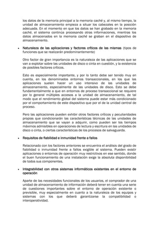 los datos de la memoria principal a la memoria caché y, al mismo tiempo, la
unidad de almacenamiento empieza a situar los cabezales en la posición
adecuada. En el momento en que los datos se han grabado en la memoria
caché, el sistema continúa procesando otras informaciones, mientras los
datos almacenados en la memoria caché se graban en el dispositivo de
almacenamiento.
 Naturaleza de las aplicaciones y factores críticos de las mismas (tipos de
funciones que se realizarán predominantemente)
Otro factor de gran importancia es la naturaleza de las aplicaciones que se
van a explotar sobre las unidades de disco o cinta en cuestión, y la existencia
de posibles factores críticos.
Esto es especialmente importante, y por lo tanto debe ser tenido muy en
cuenta, en los denominados entornos transaccionales, en los que las
aplicaciones suelen hacer un uso intensivo de las unidades de
almacenamiento, especialmente de las unidades de disco. Esto se debe
fundamentalmente a que en entornos de proceso transaccional se requiere
por lo general múltiples accesos a la unidad de almacenamiento, de tal
modo que el rendimiento global del sistema puede estar más condicionado
por el comportamiento de este dispositivo que por el de la unidad central de
proceso.
Pero las aplicaciones pueden exhibir otros factores críticos y peculiaridades
propias que condicionarán las características técnicas de las unidades de
almacenamiento que se vayan a adquirir, como pueden ser los tiempos
máximos admisibles en operaciones de lectura y escritura en las unidades de
disco o cinta, o ciertas características de los procesos de salvaguarda.
 Requisitos de fiabilidad e inmunidad frente a fallos
Relacionado con los factores anteriores se encuentra el análisis del grado de
fiabilidad o inmunidad frente a fallos exigible al sistema. Pueden existir
aplicaciones o entornos de operación muy restrictivos en ese sentido, donde
el buen funcionamiento de una instalación exige la absoluta disponibilidad
de todos sus componentes.
 Integrabilidad con otros sistemas informáticos existentes en el entorno de
operación
Aparte de las necesidades funcionales de los usuarios, el comprador de una
unidad de almacenamiento de información deberá tener en cuenta una serie
de cuestiones importantes sobre el entorno de operación existente o
previsible, muy especialmente en cuanto a la naturaleza de los equipos y
sistemas con los que deberá garantizarse la compatibilidad o
interoperatividad.
 