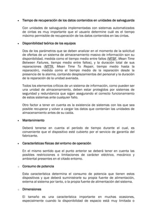  Tiempo de recuperación de los datos contenidos en unidades de salvaguarda
Con unidades de salvaguarda implementadas con sistemas automatizados
de cintas es muy importante que el usuario determine cuál es el tiempo
máximo permisible de recuperación de los datos contenidos en las cintas.
 Disponibilidad teórica de los equipos
Dos de los parámetros que se deben analizar en el momento de la solicitud
de ofertas de un sistema de almacenamiento masivo de información son su
disponibilidad, medida como el tiempo medio entre fallos (MTBF, Mean Time
Between Failures, tiempo medio entre fallos), y la duración total de sus
reparaciones (MTTR, Mean Time To Repair, tiempo medio hasta la
reparación), medida como el tiempo medio de la reparación desde la
presencia de la alarma, contando desplazamientos del personal y la duración
de la reparación de la unidad averiada.
Todos los elementos críticos de un sistema de información, como pueden ser
una unidad de almacenamiento, deben estar protegidos por sistemas de
seguridad y redundancia que sigan asegurando el correcto funcionamiento
de estos sistemas ante cualquier fallo.
Otro factor a tener en cuenta es la existencia de sistemas con los que sea
posible recuperar y volver a cargar los datos que contenían las unidades de
almacenamiento antes de su caída.
 Mantenimiento
Deberá tenerse en cuenta el período de tiempo durante el cual, es
conveniente que el dispositivo esté cubierto por el servicio de garantía del
fabricante.
 Características físicas del entorno de operación
En el mismo sentido que el punto anterior se deberá tener en cuenta las
posibles restricciones o limitaciones de carácter eléctrico, mecánico y
ambiental presentes en el citado entorno.
o Consumo de potencia
Esta característica determina el consumo de potencia que tienen estos
dispositivos y que deberá suministrarle su propia fuente de alimentación,
externa al sistema por tanto, o la propia fuente de alimentación del sistema.
o Dimensiones
El tamaño es una característica importante en muchas ocasiones,
especialmente cuando la disponibilidad de espacio está muy limitada o
 