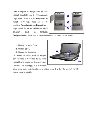 Para averiguar la designación de una
unidad instalada en la computadora,
haga doble clic en el icono Sistema en el
Panel de Control. Haga clic en la
lengüeta Administrador de Dispositivos y
haga doble clic en el dispositivo de su
elección. Bajo la lengüeta
Configuraciones, usted verá la asignación actual de letras de unidades.
1. Unidad de Disco Duro
2. Unidad de CD
3. Unidad de Disquetes
La unidad de disco duro se designa
como unidad C, la unidad de CD como
unidad D y la unidad de disquete como
unidad A. Sin embargo, si la unidad de
disco duro está particionada, se designa como C y D, y la unidad de CD
queda como unidad E.
 