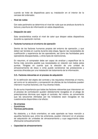 cuando se trate de dispositivos para su instalación en el interior de la
carcasa del ordenador.
o Nivel de ruidos
Con este parámetro se determina el nivel de ruido que se produce durante la
lectura y escritura de información en estos dispositivos.
o Disipación de calor
Esta característica evalúa el nivel de calor que disipan estos dispositivos
durante su operación normal.
 Factores humanos en el entorno de operación
Dentro de los factores humanos propios del entorno de operación, y que
deben ser tenidos en cuenta durante esta etapa, figuran las necesidades de
cualificación y experiencia de los operadores, así como las facilidades para
operadores discapacitados, u otros tipos de restricciones.
En resumen, el comprador debe ser capaz de analizar y especificar de la
forma más concreta posible sus necesidades en relación con todos estos
puntos. Téngase en cuenta que la elección de una unidad de
almacenamiento de disco o cinta puede condicionar las prestaciones y
servicios ofrecidos por una instalación de tratamiento de la información.
3.5.- Factores relevantes en el proceso de adquisición
En la definición del objeto del contrato y los requisitos inherentes al mismo,
así como en la valoración y comparación de ofertas de los licitadores pueden
intervenir muchos factores y de muy diversa índole.
Es de suma importancia que todos los factores relevantes que intervienen en
el proceso de contratación queden debidamente recogidos en el pliego de
prescripciones técnicas que regule el contrato. Así mismo, es conveniente
que las soluciones ofertadas por los licitadores sean recogidas en los
cuestionarios disponibles a tal efecto:
o De empresa
o Económicos
o Técnicos particulares
No obstante, y a título orientativo, en este apartado se hace mención a
aquellos factores que, entre los anteriores, pueden intervenir en el proceso
de adquisición de unidades de almacenamiento y cuyo seguimiento debe
efectuarse exhaustivamente:
 Capacidad de almacenamiento
 