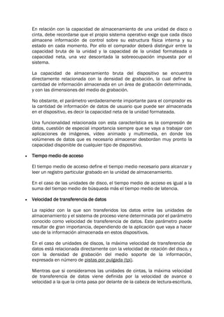 En relación con la capacidad de almacenamiento de una unidad de disco o
cinta, debe recordarse que el propio sistema operativo exige que cada disco
almacene información de control sobre su estructura física interna y su
estado en cada momento. Por ello el comprador deberá distinguir entre la
capacidad bruta de la unidad y la capacidad de la unidad formateada o
capacidad neta, una vez descontada la sobreocupación impuesta por el
sistema.
La capacidad de almacenamiento bruta del dispositivo se encuentra
directamente relacionada con la densidad de grabación, la cual define la
cantidad de información almacenada en un área de grabación determinada,
y con las dimensiones del medio de grabación.
No obstante, el parámetro verdaderamente importante para el comprador es
la cantidad de información de datos de usuario que puede ser almacenada
en el dispositivo, es decir la capacidad neta de la unidad formateada.
Una funcionalidad relacionada con esta característica es la compresión de
datos, cuestión de especial importancia siempre que se vaya a trabajar con
aplicaciones de imágenes, vídeo animado y multimedia, en donde los
volúmenes de datos que es necesario almacenar desbordan muy pronto la
capacidad disponible de cualquier tipo de dispositivo.
 Tiempo medio de acceso
El tiempo medio de acceso define el tiempo medio necesario para alcanzar y
leer un registro particular grabado en la unidad de almacenamiento.
En el caso de las unidades de disco, el tiempo medio de acceso es igual a la
suma del tiempo medio de búsqueda más el tiempo medio de latencia.
 Velocidad de transferencia de datos
La rapidez con la que son transferidos los datos entre las unidades de
almacenamiento y el sistema de proceso viene determinada por el parámetro
conocido como velocidad de transferencia de datos. Este parámetro puede
resultar de gran importancia, dependiendo de la aplicación que vaya a hacer
uso de la información almacenada en estos dispositivos.
En el caso de unidades de discos, la máxima velocidad de transferencia de
datos está relacionada directamente con la velocidad de rotación del disco, y
con la densidad de grabación del medio soporte de la información,
expresada en número de pistas por pulgada (tpi).
Mientras que si consideramos las unidades de cintas, la máxima velocidad
de transferencia de datos viene definida por la velocidad de avance o
velocidad a la que la cinta pasa por delante de la cabeza de lectura-escritura,
 