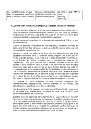 Por efecto térmico de un rayo
láser de potencia se modifica el
estado cristalino de un material
Sensado por rayo láser
del estado cristalino del
material de las pistas
CD-RW ó E
(para
lectura y
escritura)
DVD-RAM, PD
4.1 ¿Cómo están construidos, protegidos, y se accede a los discos flexibles?
Un disco flexible o "disquete" o "floppy", como quiera llamarse, consiste en un
disco de material plástico tipo mylard, cubierto con una capa de material
magnetizable en ambas caras. Está contenido en un sobre que sirve para
protegerlo del polvo, rayaduras, huellas digitales y golpes.
Los disquetes son removibles de la disquetera (designadas A ó B) en la que
están insertados.
Cuando un disquete se introduce en una disquetera, puede ser accedido en
cualquiera de las dos- caras por la correspondiente cabeza, pero una sola
cara será leída o escrita por vez.
Mientras no se dé una orden de escritura o lectura, el disquete no gira, y las
cabezas no tocan sus caras. Si tal orden ocurre, luego de una espera de casi
medio segundo, para que tome velocidad, el disco gira (a razón de 300 r.p.m.
en el interior del "sobre" protector, con la consiguiente elevación de
temperatura). Sólo gira mientras lee o escribe, rozando entonces cada
cabeza la pista accedida. Esto, sumado a las partículas de polvo siempre
presentes, hace que la vida útil de un disco flexible común sea corta en
comparación con la de un disco rígido.' La flexibilidad de un disquete ayuda a
que no sea afectado cuando las cabezas tocan sus caras. Se estima que la
información almacenada en un disquete puede mantenerse con seguridad
en el mismo durante 3 ó 4 años, siendo conveniente re-escribirla una vez por
año, pues la magnetización de las pistas se va debilitando con el tiempo.
Un disquete no debe exponerse al calor, campos magnéticos (de
transformadores, fotocopiadoras, teléfono, monitor), ni ser doblado. Las
etiquetas deben escribirse antes de ser adheridas.
Los disquetes de 5 ¼ pulgadas conocidos como "floppys" están contenidos
en un sobre cuyo interior está recubierto por una capa de teflón para
disminuir los efectos del rozamiento.
El sobre presenta aberturas para distintos fines. Las aberturas de lectura/
escritura permiten que, dentro de la disquetera, la cabeza correspondiente a
cada cara pueda acceder a cualquier pista de la misma. El agujero central
servirá para que en la disquetera un eje ("spindle") lo tome y haga girar. Si se
cubre con cinta adhesiva la muesca de protección contra escritura, no
podrán grabarse nuevos datos en los archivos almacenados por accidente o
error. En estas condiciones el disquete sólo puede ser leído.
 