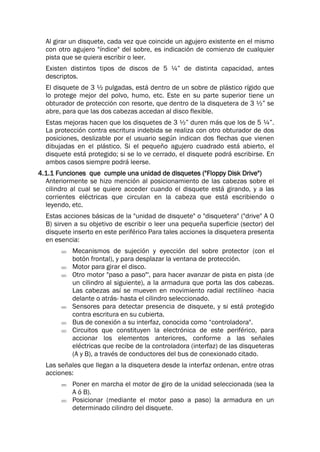 Al girar un disquete, cada vez que coincide un agujero existente en el mismo
con otro agujero "índice" del sobre, es indicación de comienzo de cualquier
pista que se quiera escribir o leer.
Existen distintos tipos de discos de 5 ¼” de distinta capacidad, antes
descriptos.
El disquete de 3 ½ pulgadas, está dentro de un sobre de plástico rígido que
lo protege mejor del polvo, humo, etc. Este en su parte superior tiene un
obturador de protección con resorte, que dentro de la disquetera de 3 ½” se
abre, para que las dos cabezas accedan al disco flexible.
Estas mejoras hacen que los disquetes de 3 ½” duren más que los de 5 ¼”.
La protección contra escritura indebida se realiza con otro obturador de dos
posiciones, deslizable por el usuario según indican dos flechas que vienen
dibujadas en el plástico. Si el pequeño agujero cuadrado está abierto, el
disquete está protegido; si se lo ve cerrado, el disquete podrá escribirse. En
ambos casos siempre podrá leerse.
4.1.1 Funciones que cumple una unidad de disquetes ("Floppy Disk Drive")
Anteriormente se hizo mención al posicionamiento de las cabezas sobre el
cilindro al cual se quiere acceder cuando el disquete está girando, y a las
corrientes eléctricas que circulan en la cabeza que está escribiendo o
leyendo, etc.
Estas acciones básicas de la "unidad de disquete" o "disquetera" ("drive" A 0
B) sirven a su objetivo de escribir o leer una pequeña superficie (sector) del
disquete inserto en este periférico Para tales acciones la disquetera presenta
en esencia:
 Mecanismos de sujeción y eyección del sobre protector (con el
botón frontal), y para desplazar la ventana de protección.
 Motor para girar el disco.
 Otro motor "paso a paso"', para hacer avanzar de pista en pista (de
un cilindro al siguiente), a la armadura que porta las dos cabezas.
Las cabezas así se mueven en movimiento radial rectilíneo -hacia
delante o atrás- hasta el cilindro seleccionado.
 Sensores para detectar presencia de disquete, y si está protegido
contra escritura en su cubierta.
 Bus de conexión a su interfaz, conocida como “controladora".
 Circuitos que constituyen la electrónica de este periférico, para
accionar los elementos anteriores, conforme a las señales
eléctricas que recibe de la controladora (interfaz) de las disqueteras
(A y B), a través de conductores del bus de conexionado citado.
Las señales que llegan a la disquetera desde la interfaz ordenan, entre otras
acciones:
 Poner en marcha el motor de giro de la unidad seleccionada (sea la
A ó B).
 Posicionar (mediante el motor paso a paso) la armadura en un
determinado cilindro del disquete.
 