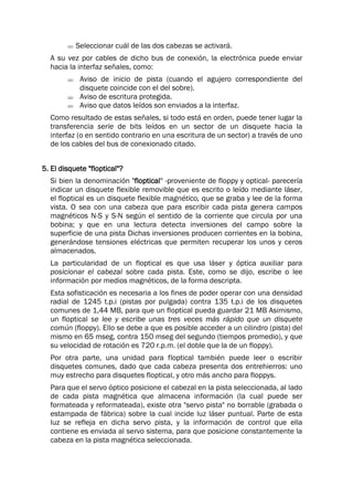  Seleccionar cuál de las dos cabezas se activará.
A su vez por cables de dicho bus de conexión, la electrónica puede enviar
hacia la interfaz señales, como:
 Aviso de inicio de pista (cuando el agujero correspondiente del
disquete coincide con el del sobre).
 Aviso de escritura protegida.
 Aviso que datos leídos son enviados a la interfaz.
Como resultado de estas señales, si todo está en orden, puede tener lugar la
transferencia serie de bits leídos en un sector de un disquete hacia la
interfaz (o en sentido contrario en una escritura de un sector) a través de uno
de los cables del bus de conexionado citado.
5. El disquete "floptical"?
Si bien la denominación "floptical" -proveniente de floppy y optical- parecería
indicar un disquete flexible removible que es escrito o leído mediante láser,
el floptical es un disquete flexible magnético, que se graba y lee de la forma
vista. O sea con una cabeza que para escribir cada pista genera campos
magnéticos N-S y S-N según el sentido de la corriente que circula por una
bobina; y que en una lectura detecta inversiones del campo sobre la
superficie de una pista Dichas inversiones producen corrientes en la bobina,
generándose tensiones eléctricas que permiten recuperar los unos y ceros
almacenados.
La particularidad de un floptical es que usa láser y óptica auxiliar para
posicionar el cabezal sobre cada pista. Este, como se dijo, escribe o lee
información por medios magnéticos, de la forma descripta.
Esta sofisticación es necesaria a los fines de poder operar con una densidad
radial de 1245 t.p.i (pistas por pulgada) contra 135 t.p.i de los disquetes
comunes de 1,44 MB, para que un floptical pueda guardar 21 MB Asimismo,
un floptical se lee y escribe unas tres veces más rápido que un disquete
común (floppy). Ello se debe a que es posible acceder a un cilindro (pista) del
mismo en 65 mseg, contra 150 mseg del segundo (tiempos promedio), y que
su velocidad de rotación es 720 r.p.m. (el doble que la de un floppy).
Por otra parte, una unidad para floptical también puede leer o escribir
disquetes comunes, dado que cada cabeza presenta dos entrehierros: uno
muy estrecho para disquetes floptical, y otro más ancho para floppys.
Para que el servo óptico posicione el cabezal en la pista seleccionada, al lado
de cada pista magnética que almacena información (la cual puede ser
formateada y reformateada), existe otra "servo pista" no borrable (grabada o
estampada de fábrica) sobre la cual incide luz láser puntual. Parte de esta
luz se refleja en dicha servo pista, y la información de control que ella
contiene es enviada al servo sistema, para que posicione constantemente la
cabeza en la pista magnética seleccionada.
 