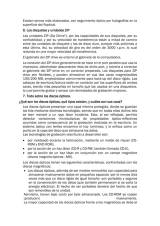 Existen servos más elaborados, con seguimiento óptico por holografías en la
superficie del floptical.
6. Los disquetes y unidades ZIP
Las unidades ZIP (Zip Dlrive"), por las capacidades de sus disquetes, por su
confiabilidad, y por su velocidad de transferencia están a mitad de camino
entre las unidades de disquete y las de disco duro, aunque más próximas a
esta última. Así, su velocidad de giro es del orden de 3000 r.p.m, lo cual
redunda en una mayor velocidad de transferencia.
El gabinete del ZIP drive es externo al gabinete de la computadora.
La conexión del ZIP drive generalmente se hace en el port paralelo que usa la
impresora, debiéndose desconectar ésta de dicho port, y volverla a conectar
al gabinete del ZIP drive en un conector preparado. Los disquetes para ZIP
drive son flexibles, y pueden almacenar en sus dos caras magnetizables
100/200 MB, empleándose comúnmente para back-up del disco rígido. Las
cabezas de escritura/lectura están en contacto con las superficies de ambas
caras, siendo más pequeñas en tamaño que las usadas en una disquetera,
lo cual permite grabar y sensar con densidades de grabación mayores.
7. Todo sobre los discos ópticos.
¿Qué son los discos ópticos, qué tipos existen, y cuáles son sus usos?
Los discos ópticos presentan una capa interna protegida, donde se guardan
los bits mediante distintas tecnologías, siendo que en todas ellas dichos bits
se leen merced a un rayo láser incidente. Este, al ser reflejado, permite
detectar variaciones microscópicas de propiedades óptico-reflectivas
ocurridas como consecuencia de la grabación realizada en la escritura. Un
sistema óptico con lentes encamina el haz luminoso, y lo enfoca como un
punto en la capa del disco que almacena los datos.
Las tecnologías de grabación (escritura) a desarrollar son:
 por moldeado durante la fabricación, mediante un molde de níquel (CD-
ROM y DVD ROM),
 por la acción de un haz láser (CD-R y CD-RW, también llamado CD-E),
 por la acción de un haz láser en conjunción con un campo magnético
(discos magneto-ópticos - MO).
Los discos ópticos tienen las siguientes características, confrontadas con los
discos magnéticos:
 Los discos ópticos, además de ser medios removibles con capacidad para
almacenar masivamente datos en pequeños espacios -por lo menos diez
veces más que un disco rígido de igual tamaño- son portables y seguros
en la conservación de los datos (que también permanecen si se corta la
energía eléctrica). El hecho de ser portables deviene del hecho de que
son removibles de la unidad.
Asimismo, tienen bajo costo por byte almacenado. Los CD-ROM se copian
(producen) masivamente.
La mayor capacidad de los discos ópticos frente a los magnéticos se debe al
 