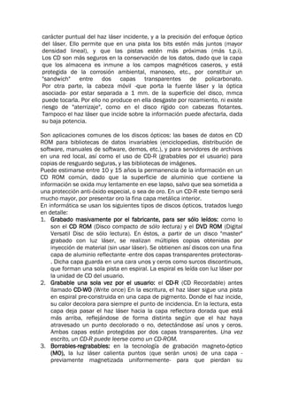 carácter puntual del haz láser incidente, y a la precisión del enfoque óptico
del láser. Ello permite que en una pista los bits estén más juntos (mayor
densidad lineal), y que las pistas estén más próximas (más t.p.i).
Los CD son más seguros en la conservación de los datos, dado que la capa
que los almacena es inmune a los campos magnéticos caseros, y está
protegida de la corrosión ambiental, manoseo, etc., por constituir un
"sandwich" entre dos capas transparentes de policarbonato.
Por otra parte, la cabeza móvil -que porta la fuente láser y la óptica
asociada- por estar separada a 1 mm. de la superficie del disco, mmca
puede tocarla. Por ello no produce en ella desgaste por rozamiento, ni existe
riesgo de "aterrizaje", como en el disco rígido con cabezas flotantes.
Tampoco el haz láser que incide sobre la información puede afectarla, dada
su baja potencia.
Son aplicaciones comunes de los discos ópticos: las bases de datos en CD
ROM para bibliotecas de datos invariables (enciclopedias, distribución de
software, manuales de software, demos, etc.), y para servidores de archivos
en una red local, así como el uso de CD-R (grabables por el usuario) para
copias de resguardo seguras, y las bibliotecas de imágenes.
Puede estimarse entre 10 y 15 años la permanencia de la información en un
CD ROM común, dado que la superficie de aluminio que contiene la
información se oxida muy lentamente en ese lapso, salvo que sea sometida a
una protección anti-óxido especial, o sea de oro. En un CD-R este tiempo será
mucho mayor, por presentar oro la fina capa metálica interior.
En informática se usan los siguientes tipos de discos ópticos, tratados luego
en detalle:
1. Grabado masivamente por el fabricante, para ser sólo leídos: como lo
son el CD ROM (Disco compacto de sólo lectura) y el DVD ROM (Digital
Versatil Disc de sólo lectura). En éstos, a partir de un disco "master"
grabado con luz láser, se realizan múltiples copias obtenidas por
inyección de material (sin usar láser). Se obtienen así discos con una fina
capa de aluminio reflectante -entre dos capas transparentes protectoras-
. Dicha capa guarda en una cara unos y ceros como surcos discontinuos,
que forman una sola pista en espiral. La espiral es leída con luz láser por
la unidad de CD del usuario.
2. Grabable una sola vez por el usuario: el CD-R (CD Recordable) antes
llamado CD-WO (Write once) En la escritura, el haz láser sigue una pista
en espiral pre-construida en una capa de pigrnento. Donde el haz incide,
su calor decolora para siempre el punto de incidencia. En la lectura, esta
capa deja pasar el haz láser hacia la capa reflectora dorada que está
más arriba, reflejándose de forma distinta según que el haz haya
atravesado un punto decolorado o no, detectándose así unos y ceros.
Ambas capas están protegidas por dos capas transparentes. Una vez
escrito, un CD-R puede leerse como un CD-ROM.
3. Borrables-regrabables: en la tecnología de grabación magneto-óptico
(MO), la luz láser calienta puntos (que serán unos) de una capa -
previamente magnetizada uniformemente- para que pierdan su
 