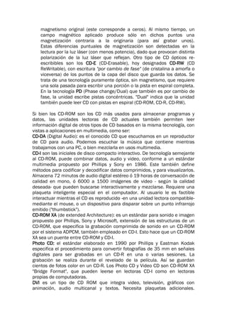 magnetismo original (este corresponde a ceros). Al mismo tiempo, un
campo magnético aplicado produce sólo en dichos puntos una
magnetización contraria a la originaria (para así grabar unos).
Estas diferencias puntuales de magnetización son detectadas en la
lectura por la luz láser (con menos potencia), dado que provocan distinta
polarización de la luz láser que reflejan. Otro tipo de CD ópticos re-
escribibles son los CD-E (CD-Erasable), hoy designados CD-RW (CD
ReWritable), con escritura "por cambio de fase" (de cristalina a amorfa o
viceversa) de los puntos de la capa del disco que guarda los datos. Se
trata de una tecnología puramente óptica, sin magnetismo, que requiere
una sola pasada para escribir una porción o la pista en espiral completa.
En la tecnología PD (Phase change/Dual) que también es por cambio de
fase, la unidad escribe pistas concéntricas. "Dual" indica que la unidad
también puede leer CD con pistas en espiral (CD-ROM, CD-R, CD-RW).
Si bien los CD-ROM son los CD más usados para almacenar programas y
datos, las unidades lectoras de CD actuales también permiten leer
información digital de otros tipos de CD basados en la misma tecnología, con
vistas a aplicaciones en multimedia, como ser:
CD-DA (Digital Audio): es el conocido CD que escuchamos en un reproductor
de CD para audio. Podemos escuchar la música que contiene mientras
trabajamos con una PC, o bien mezclarla en usos multimedia.
CD-I son las iniciales de disco compacto interactivo. De tecnología semejante
al CD-ROM, puede combinar datos, audio y video, conforme a un estándar
multimedia propuesto por Phillips y Sony en 1986. Este también define
métodos para codificar y decodificar datos comprimidos, y para visualizarlos.
Almacena 72 minutos de audio digital estéreo ó 19 horas de conversación de
calidad en mono, ó 6000 a 1500 imágenes de video - según la calidad
deseada- que pueden buscarse interactivamente y mezclarse. Requiere una
plaqueta inteligente especial en el computador. Al usuario le es factible
interactuar mientras el CD es reproducido -en una unidad lectora compatible-
mediante el mouse, o un dispositivo para disparar sobre un punto infrarrojo
emitido ("thumbstick").
CD-ROM XA (de extended Architecture): es un estándar para sonido e imagen
propuesto por Phillips, Sony y Microsoft, extensión de las estructuras de un
CD-ROM, que especifica la grabación comprimida de sonido en un CD-ROM
por el sistema ADPCM, también empleado en CD-I. Esto hace que un CD-ROM
XA sea un puente entre CD-ROM y CD-I.
Photo CD: el estándar elaborado en 1990 por Phillips y Eastman Kodak
especifica el procedimiento para convertir fotografías de 35 mm en señales
digitales para ser grabadas en un CD-R en una o varias sesiones. La
grabación se realiza durante el revelado de la película. Así se guardan
cientos de fotos color en un CD-R. Los Photo CD y Video CD son CD-ROM XA
"Bridge Format", que pueden leerse en lectoras CD-I como en lectoras
propias de computadoras.
DVI es un tipo de CD ROM que integra video, televisión, gráficos con
animación, audio multicanal y textos. Necesita plaquetas adicionales.
 