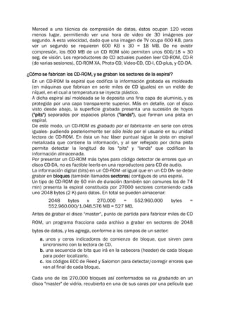 Merced a una técnica de compresión de datos, éstos ocupan 120 veces
menos lugar, permitiendo ver una hora de video de 30 imágenes por
segundo. A esta velocidad, dado que una imagen de TV ocupa 600 KB, para
ver un segundo se requieren 600 KB x 30 = 18 MB. De no existir
compresión, los 600 MB de un CD ROM sólo permiten unos 600/18  30
seg. de visión. Los reproductores de CD actuales pueden leer CD-ROM, CD-R
(de varias sesiones), CD-ROM XA, Photo CD, Video-CD, CD-I, CD-plus, y CD-DA.
¿Cómo se fabrican los CD-ROM, y se graban los sectores de la espiral?
En un CD-ROM la espiral que codifica la información grabada es moldeada
(en máquinas que fabrican en serie miles de CD iguales) en un molde de
níquel, en el cual a temperatura se inyecta plástico.
A dicha espiral así moldeada se le deposita una fina capa de aluminio, y es
protegida por una capa transparente superior. Más en detalle, con el disco
visto desde abajo, la superficie grabada presenta una sucesión de hoyos
("pits") separados por espacios planos ("lands"), que forman una pista en
espiral.
De este modo, un CD-ROM es grabado por el fabricante -en serie con otros
iguales- pudiendo posteriormente ser sólo leído por el usuario en su unidad
lectora de CD-ROM. En ésta un haz láser puntual sigue la pista en espiral
metalizada que contiene la información, y al ser reflejado por dicha pista
permite detectar la longitud de los "pits" y “lands" que codifican la
información almacenada.
Por presentar un CD-ROM más bytes para código detector de errores que un
disco CD-DA, no es factible leerlo en una reproductora para CD de audio.
La información digital (bits) en un CD-ROM -al igual que en un CD DA- se debe
grabar en bloques (también llamados sectores) contiguos de una espiral.
Un tipo de CD-ROM de 60 min de duración (también son comunes los de 74
min) presenta la espiral constituida por 27000 sectores conteniendo cada
uno 2048 bytes (2 K) para datos. En total se pueden almacenar:
2048 bytes x 270.000 = 552.960.000 bytes =
552.960.000/1.048.576 MB = 527 MB.
Antes de grabar el disco "master", punto de partida para fabricar miles de CD
ROM, un programa fracciona cada archivo a grabar en sectores de 2048
bytes de datos, y les agrega, conforme a los campos de un sector:
a. unos y ceros indicadores de comienzo de bloque, que sirven para
sincronismo con la lectora de CD.
b. una secuencia de bits que irá en la cabecera (header) de cada bloque
para poder localizarlo.
c. los códigos ECC de Reed y Salomon para detectar/corregir errores que
van al final de cada bloque.
Cada uno de los 270.000 bloques así conformados se va grabando en un
disco "master" de vidrio, recubierto en una de sus caras por una película que
 
