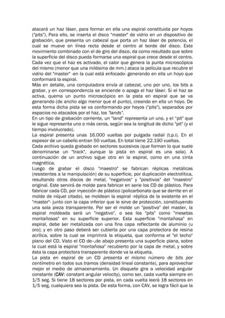 atacará un haz láser, para formar en ella una espiral constituida por hoyos
("pits"). Para ello, se inserta el disco "master" de vidrio en un dispositivo de
grabación, que presenta un cabezal que porta un haz láser de potencia, el
cual se mueve en línea recta desde el centro al borde del disco. Este
movimiento combinado con el de giro del disco, da como resultado que sobre
la superficie del disco pueda formarse una espiral que crece desde el centro.
Cada vez que el haz es activado, el calor que genera la punta microscópica
del mismo (menor que una milésima de mm.) ataca la película que recubre el
vidrio del "master" -en la cual está enfocado- generando en ella un hoyo que
conformará la espiral.
Más en detalle, una computadora envía al cabezal, uno por uno, los bits a
grabar, y en correspondencia se enciende o apaga el haz láser. Si el haz se
activa, quema un punto microscópico en la pista en espiral que se va
generando (de ancho algo menor que el punto), creando en ella un hoyo. De
esta forma dicha pista se va conformando por hoyos ("pits"), separados por
espacios no atacados por el haz, los "lands".
En un tipo de grabación corriente, un "land" representa un uno, y el “pit" que
le sigue representa uno o más ceros, según sea la longitud de dicho "pit" (y el
tiempo involucrado).
La espiral presenta unas 16.000 vueltas por pulgada radial (t.p.i). En el
espesor de un cabello entran 50 vueltas. En total tiene 22.190 vueltas.
Cada archivo queda grabado en sectores sucesivos (que forman lo que suele
denominarse un "track", aunque la pista en espiral es una sola). A
continuación de un archivo sigue otro en la espiral, como en una cinta
magnética.
Luego de grabar el disco "maestro" se fabrican réplicas metálicas
(resistentes a la manipulación) de su superficie, por duplicación electrolítica,
resultando otros discos de metal, "negativos" y "positivos" del "maestro"
original. Este servirá de molde para fabricar en serie los CD de plástico. Para
fabricar cada CD, por inyección de plástico (policarbonato que se derrite en el
molde de níquel citado), se moldean la espiral -réplica de la existente en el
"master"- junto con la capa inferior que le sirve de protección, constituyendo
una sola pieza transparente. Por ser el molde un "positivo" del master, la
espiral moldeada será un "negativo", o sea los "pits" como "mesetas
montañosas" en su superficie superior. Esta superficie "montañosa" en
espiral, debe ser metalizada con una fina capa reflectante de aluminio (u
oro); y en otro paso deberá ser cubierta por una capa protectora de resina
acrílica, sobre la cual se imprimirá la etiqueta, que conforma el "el techo"
plano del CD. Visto el CD de--,de abajo presenta una superficie plana, sobre
la cual está la espiral "montañosa" recubierto por la capa de metal, y sobre
ésta la capa protectora transparente donde va la etiqueta.
La pista en espiral de un CD presenta el mismo número de bits por
centímetro en todos sus tramos (densidad lineal constante), para aprovechar
mejor el medio de almacenamiento. Un disquete gira a velocidad angular
constante (CAV: constant angular velocity), como ser, cada vuelta siempre en
1/5 seg. Si tiene 18 sectores por pista, en cada vuelta leerá 18 sectores en
1/5 seg, cualquiera sea la pista. De esta forma, con CAV, se logra fácil que la
 