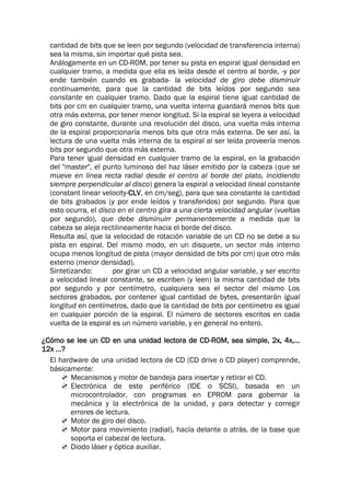 cantidad de bits que se leen por segundo (velocidad de transferencia interna)
sea la misma, sin importar qué pista sea.
Análogamente en un CD-ROM, por tener su pista en espiral igual densidad en
cualquier tramo, a medida que ella es leída desde el centro al borde, -y por
ende también cuando es grabada- la velocidad de giro debe disminuir
continuamente, para que la cantidad de bits leídos por segundo sea
constante en cualquier tramo. Dado que la espiral tiene igual cantidad de
bits por cm en cualquier tramo, una vuelta interna guardará menos bits que
otra más externa, por tener menor longitud. Si la espiral se leyera a velocidad
de giro constante, durante una revolución del disco, una vuelta más interna
de la espiral proporcionaría menos bits que otra más externa. De ser así, la
lectura de una vuelta más interna de la espiral al ser leída proveería menos
bits por segundo que otra más externa.
Para tener igual densidad en cualquier tramo de la espiral, en la grabación
del "master", el punto luminoso del haz láser emitido por la cabeza (que se
mueve en línea recta radial desde el centro al borde del plato, incidiendo
siempre perpendicular al disco) genera la espiral a velocidad lineal constante
(constant linear velocity-CLV, en cm/seg), para que sea constante la cantidad
de bits grabados (y por ende leídos y transferidos) por segundo. Para que
esto ocurra, el disco en el centro gira a una cierta velocidad angular (vueltas
por segundo), que debe disminuirr permanentemente a medida que la
cabeza se aleja rectilineamente hacia el borde del disco.
Resulta así, que la velocidad de rotación variable de un CD no se debe a su
pista en espiral. Del mismo modo, en un disquete, un sector más interno
ocupa menos longitud de pista (mayor densidad de bits por cm) que otro más
externo (menor densidad).
Sintetizando: por girar un CD a velocidad angular variable, y ser escrito
a velocidad linear constante, se escriben (y leen) la misma cantidad de bits
por segundo y por centímetro, cualquiera sea el sector del mismo Los
sectores grabados, por contener igual cantidad de bytes, presentarán igual
longitud en centímetros, dado que la cantidad de bits por centímetro es igual
en cualquier porción de la espiral. El número de sectores escritos en cada
vuelta de la espiral es un número variable, y en general no entero.
¿Cómo se lee un CD en una unidad lectora de CD-ROM, sea simple, 2x, 4x,...
12x ...?
El hardware de una unidad lectora de CD (CD drive o CD player) comprende,
básicamente:
 Mecanismos y motor de bandeja para insertar y retirar el CD.
 Electrónica de este periférico (IDE o SCSI), basada en un
microcontrolador, con programas en EPROM para gobernar la
mecánica y la electrónica de la unidad, y para detectar y corregir
errores de lectura.
 Motor de giro del disco.
 Motor para movimiento (radial), hacía delante o atrás, de la base que
soporta el cabezal de lectura.
 Diodo láser y óptica auxiliar.
 
