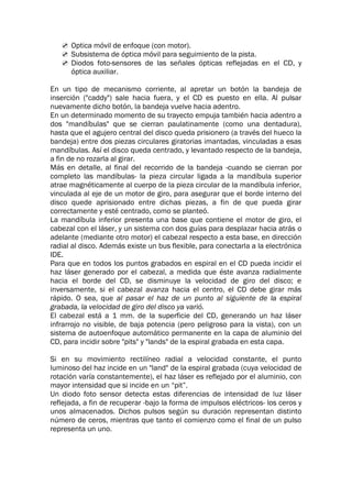 Optica móvil de enfoque (con motor).
 Subsistema de óptica móvil para seguimiento de la pista.
 Diodos foto-sensores de las señales ópticas reflejadas en el CD, y
óptica auxiliar.
En un tipo de mecanismo corriente, al apretar un botón la bandeja de
inserción ("caddy") sale hacia fuera, y el CD es puesto en ella. Al pulsar
nuevamente dicho botón, la bandeja vuelve hacia adentro.
En un determinado momento de su trayecto empuja también hacia adentro a
dos "mandíbulas" que se cierran paulatinamente (como una dentadura),
hasta que el agujero central del disco queda prisionero (a través del hueco la
bandeja) entre dos piezas circulares giratorias imantadas, vinculadas a esas
mandíbulas. Así el disco queda centrado, y levantado respecto de la bandeja,
a fin de no rozarla al girar.
Más en detalle, al final del recorrido de la bandeja -cuando se cierran por
completo las mandíbulas- la pieza circular ligada a la mandíbula superior
atrae magnéticamente al cuerpo de la pieza circular de la mandíbula inferior,
vinculada al eje de un motor de giro, para asegurar que el borde interno del
disco quede aprisionado entre dichas piezas, a fin de que pueda girar
correctamente y esté centrado, como se planteó.
La mandíbula inferior presenta una base que contiene el motor de giro, el
cabezal con el láser, y un sistema con dos guías para desplazar hacia atrás o
adelante (mediante otro motor) el cabezal respecto a esta base, en dirección
radial al disco. Además existe un bus flexible, para conectarla a la electrónica
IDE.
Para que en todos los puntos grabados en espiral en el CD pueda incidir el
haz láser generado por el cabezal, a medida que éste avanza radialmente
hacia el borde del CD, se disminuye la velocidad de giro del disco; e
inversamente, si el cabezal avanza hacia el centro, el CD debe girar más
rápido. O sea, que al pasar el haz de un punto al siguiente de la espiral
grabada, la velocidad de giro del disco ya varió.
El cabezal está a 1 mm. de la superficie del CD, generando un haz láser
infrarrojo no visible, de baja potencia (pero peligroso para la vista), con un
sistema de autoenfoque automático permanente en la capa de aluminio del
CD, para incidir sobre "pits" y "lands" de la espiral grabada en esta capa.
Si en su movimiento rectilíneo radial a velocidad constante, el punto
luminoso del haz incide en un "land" de la espiral grabada (cuya velocidad de
rotación varía constantemente), el haz láser es reflejado por el aluminio, con
mayor intensidad que si incide en un “pit”.
Un diodo foto sensor detecta estas diferencias de intensidad de luz láser
reflejada, a fin de recuperar -bajo la forma de impulsos eléctricos- los ceros y
unos almacenados. Dichos pulsos según su duración representan distinto
número de ceros, mientras que tanto el comienzo como el final de un pulso
representa un uno.
 