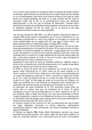 A un nivel de mayor detalle, en el cabezal existe un sistema de lentes móviles
no dibujado -gobernado por la electrónica de la unidad lectora de CD, basada
en un microprocesador- que tiene como función enfocar el haz láser en cada
punto de la espiral grabada, formada en la capa metálica del CD. Esto es
necesario, dado que el CD no es perfectamente plano, por presentar
deformaciones (± 0,6 mm) por el proceso de fabricación. También dicha
electrónica comanda otro subsistema para desplazar levemente el haz sobre
la superficie grabada del CD, de modo que en la lectura el haz siga
correctamente sobre la pista en espiral grabada.
Los CD que almacenan 650 MB y 1,3 GB se graban típicamente según al
método PPM (pulse position modulation) por el cual se representa un uno
haciéndole corresponder un "land" de la espiral, al cual sigue un número de
ceros representados por la longitud del "pit" que sigue a dicho "land". Los
bytes a grabar están re codificados según el código EFM, a tratar.
En la lectura de un CD el diodo láser del cabezal genera un haz de luz láser
infrarrojo perpendicular a la superficie del disco. En su camino hacia el disco,
atravesará un prisma triangular sin desviarse, y luego pasará por otra lente
(o por una bobina en la cual circula corriente eléctrica) para que el haz sea
enfocado como un punto en la capa reflectante de aluminio donde están los
pits y lands de la espiral. Al incidir el haz en la primer capa transparente
protectora del CD, tiene un diámetro de 1 mm.
Atravesando esta capa los rayos se difractan (desvían), llegando luego a
tener el haz un diámetro de unas 0,8 milésimas de mm. Cuando incide sobre
la pista en espiral (cuyo ancho es de 0,5 milésimas).
En PPM un "land" es menor que 0,8 milésimas, por lo que el haz mmca
puede incidir totalmente en un "land": parte de los rayos incidirán en el
"land", y parte en el "pit" vecino. Dado que un "pit" está a una profundidad de
un cuarto de longitud de onda de un "land", la porción de rayos que inciden
en el "pit”, antes de hacerlo recorren un cuarto de onda más que los que
inciden en el "land". El haz luego de incidir en el aluminio, se reflejará. Los
rayos que incidieron en el "pit" después de reflejarse harán nuevamente un
cuarto de onda más de camino que aquellos que incidieron en el "land".
En definitiva, los rayos incidentes en el "pit" recorrerán media onda (un
cuarto más un cuarto) más que los incidentes en el "land". El efecto
resultante, es que el haz que incide parte en un "land" y parte en un "pit", al
ser reflejado, llega al diodo foto sensor con muy poca intensidad luminosa
(luego de pasar por el objetivo y ser reflejado por la cara de un cristal que por
su inclinación oficia de espejo), por anularse entre sí los rayos desfasados en
media onda provenientes del "land" y del "pit".
En cambio, cuando el haz incide en un "pit", en cada punto del mismo todos
los rayos reflejados recorrerán la misma distancia, reforzándose
mutuamente (todos en fase) provocando una fuerte intensidad luminosa al
llegar al fotodiodo.
El método de registro PWL (Pulse Width Modulation) permite una mayor
densidad de almacenamiento. Los “lands” dejan de servir para codificar un
solo uno, pudiendo codificar uno o más ceros como los "pits". La transición
 